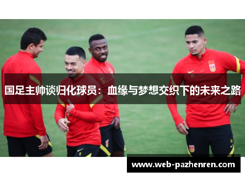 国足主帅谈归化球员：血缘与梦想交织下的未来之路