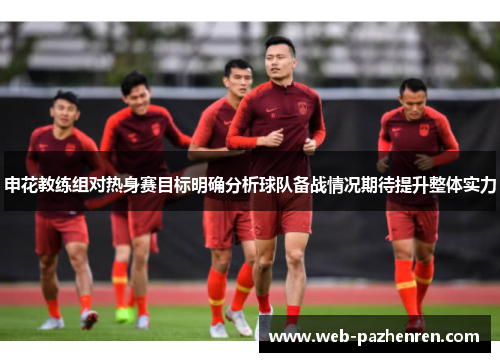 申花教练组对热身赛目标明确分析球队备战情况期待提升整体实力