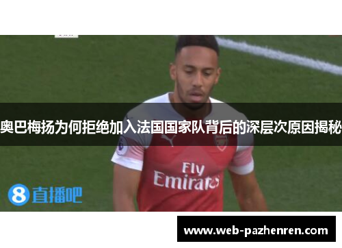 奥巴梅扬为何拒绝加入法国国家队背后的深层次原因揭秘