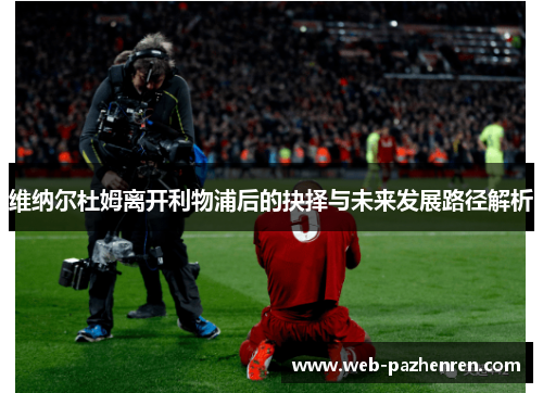 维纳尔杜姆离开利物浦后的抉择与未来发展路径解析 维纳尔杜姆离开利物浦后的抉择与未来发展路径解析