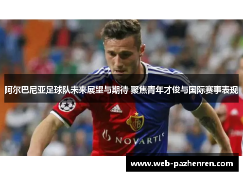 阿尔巴尼亚足球队未来展望与期待 聚焦青年才俊与国际赛事表现