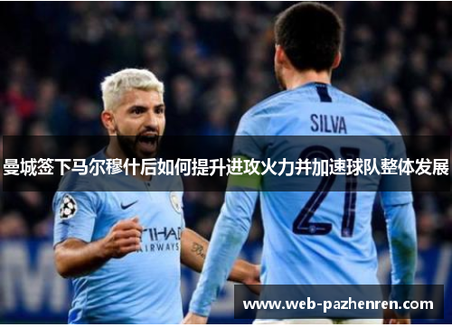 曼城签下马尔穆什后如何提升进攻火力并加速球队整体发展